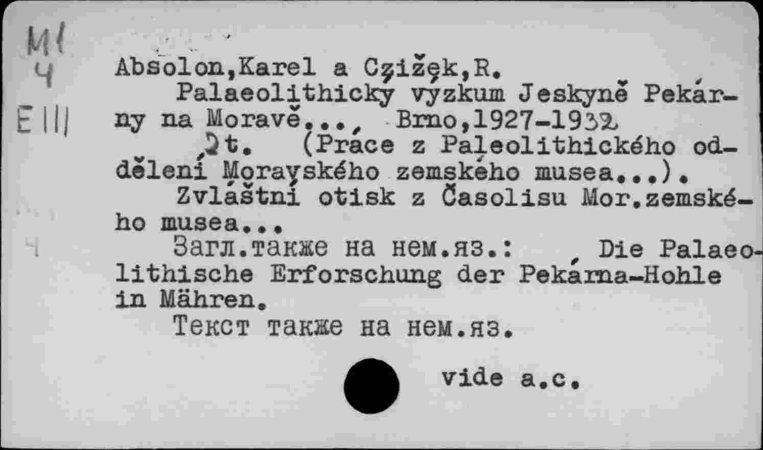 ﻿и<
ч
Е III
Absolon,Karel a CçizçkjR.
Palaeolithicky vyzkum Jeskyne Pekâr-ny na Morave..., Brno,1927-193%
,2 t* (Prace z Paleolithického od-deleni Morayského zemskèho musea...).
Zvlaâtni otisk z Casolisu Mor.zemské-ho musea...
Загл.также на нем.яз.:	t Die Palaeo
lithische Erforschung der Pekâma-Hohle in Mähren.
Текст также на нем.яз.
vide а.с